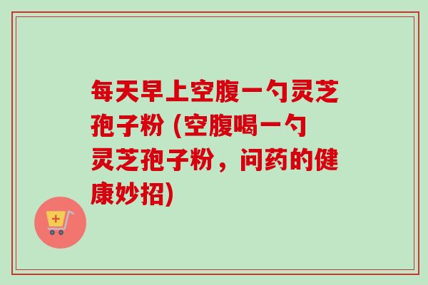 每天早上空腹一勺灵芝孢子粉 (空腹喝一勺灵芝孢子粉,问药的健康妙招)-第1张图片-卓越灵芝孢子粉 每天早上空腹一勺灵芝孢子粉 (空腹喝一勺灵芝孢子粉,问药的健康妙招)-第1张图片-卓越灵芝孢子粉