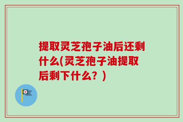 提取灵芝孢子油后还剩什么(灵芝孢子油提取后剩下什么？)-第1张图片-卓越灵芝孢子粉