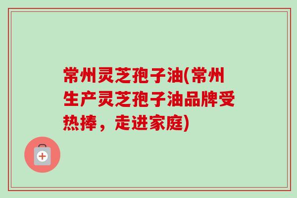 常州灵芝孢子油(常州生产灵芝孢子油品牌受热捧,走进家庭)-第1张图片-卓越灵芝孢子粉 常州灵芝孢子油(常州生产灵芝孢子油品牌受热捧,走进家庭)-第1张图片-卓越灵芝孢子粉