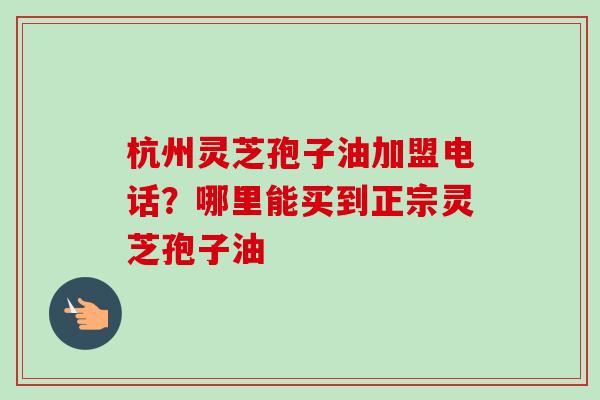 杭州灵芝孢子油加盟电话?哪里能买到正宗灵芝孢子油-第1张图片-卓越灵芝孢子粉 杭州灵芝孢子油加盟电话?哪里能买到正宗灵芝孢子油-第1张图片-卓越灵芝孢子粉