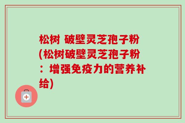 松树 破壁灵芝孢子粉(松树破壁灵芝孢子粉:增强免疫力的营养补给)-第1张图片-卓越灵芝孢子粉 松树 破壁灵芝孢子粉(松树破壁灵芝孢子粉:增强免疫力的营养补给)-第1张图片-卓越灵芝孢子粉