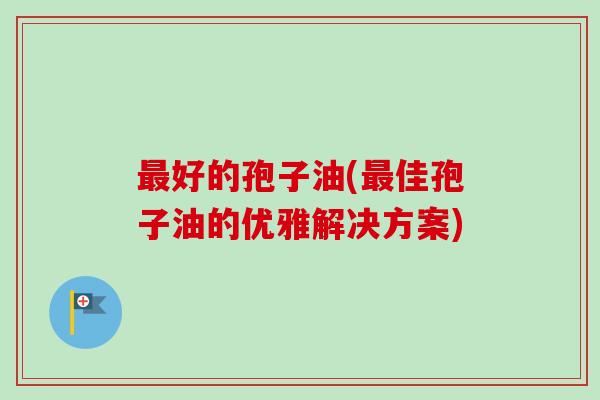 最好的孢子油(最佳孢子油的优雅解决方案)-第1张图片-卓越灵芝孢子粉 最好的孢子油(最佳孢子油的优雅解决方案)-第1张图片-卓越灵芝孢子粉
