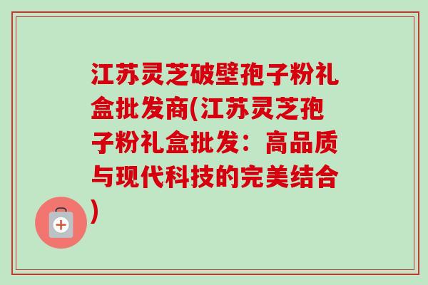 江苏灵芝破壁孢子粉礼盒批发商(江苏灵芝孢子粉礼盒批发：高品质与现代科技的完美结合)-第1张图片-卓越灵芝孢子粉
