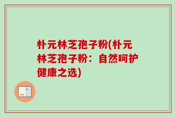 朴元林芝孢子粉(朴元林芝孢子粉:自然呵护健康之选)-第1张图片-卓越灵芝孢子粉 朴元林芝孢子粉(朴元林芝孢子粉:自然呵护健康之选)-第1张图片-卓越灵芝孢子粉