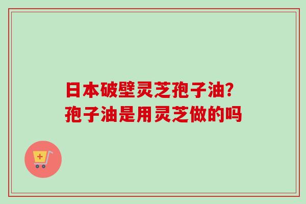 日本破壁灵芝孢子油?孢子油是用灵芝做的吗-第1张图片-卓越灵芝孢子粉 日本破壁灵芝孢子油?孢子油是用灵芝做的吗-第1张图片-卓越灵芝孢子粉