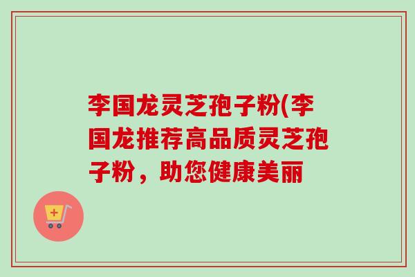 李国龙灵芝孢子粉(李国龙推荐高品质灵芝孢子粉,助您健康美丽-第1张图片-卓越灵芝孢子粉 李国龙灵芝孢子粉(李国龙推荐高品质灵芝孢子粉,助您健康美丽-第1张图片-卓越灵芝孢子粉
