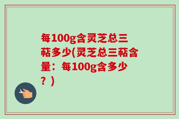 每100g含灵芝总三萜多少(灵芝总三萜含量:每100g含多少?)-第1张图片-卓越灵芝孢子粉 每100g含灵芝总三萜多少(灵芝总三萜含量:每100g含多少?)-第1张图片-卓越灵芝孢子粉