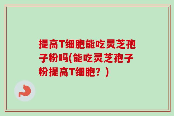 提高T细胞能吃灵芝孢子粉吗(能吃灵芝孢子粉提高T细胞?)-第1张图片-卓越灵芝孢子粉 提高T细胞能吃灵芝孢子粉吗(能吃灵芝孢子粉提高T细胞?)-第1张图片-卓越灵芝孢子粉