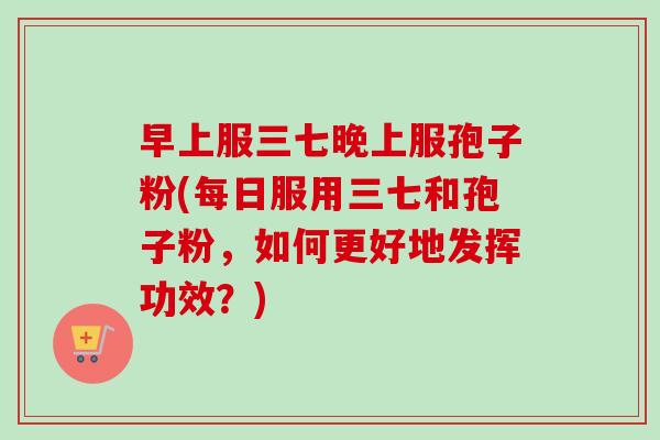 早上服三七晚上服孢子粉(每日服用三七和孢子粉,如何更好地发挥功效?)-第1张图片-卓越灵芝孢子粉 早上服三七晚上服孢子粉(每日服用三七和孢子粉,如何更好地发挥功效?)-第1张图片-卓越灵芝孢子粉