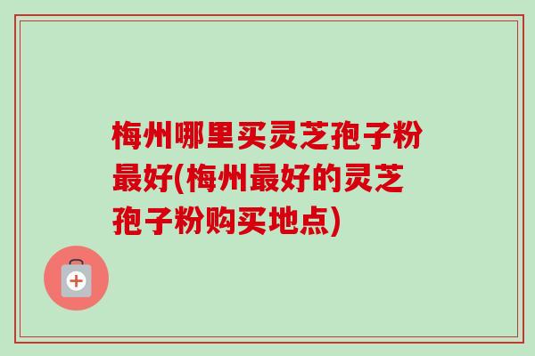 梅州哪里买灵芝孢子粉最好(梅州最好的灵芝孢子粉购买地点)-第1张图片-卓越灵芝孢子粉