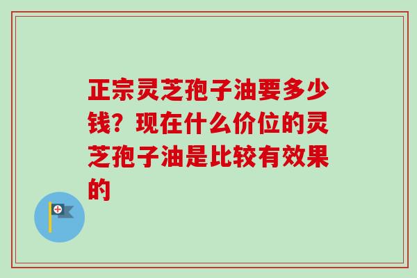 正宗灵芝孢子油要多少钱?现在什么价位的灵芝孢子油是比较有效果的-第1张图片-卓越灵芝孢子粉 正宗灵芝孢子油要多少钱?现在什么价位的灵芝孢子油是比较有效果的-第1张图片-卓越灵芝孢子粉
