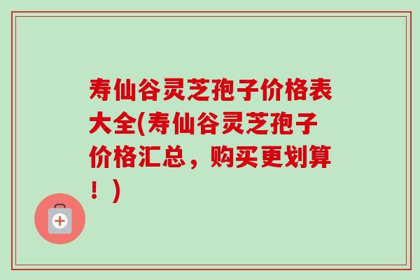 寿仙谷灵芝孢子价格表大全(寿仙谷灵芝孢子价格汇总，购买更划算！)-第1张图片-卓越灵芝孢子粉