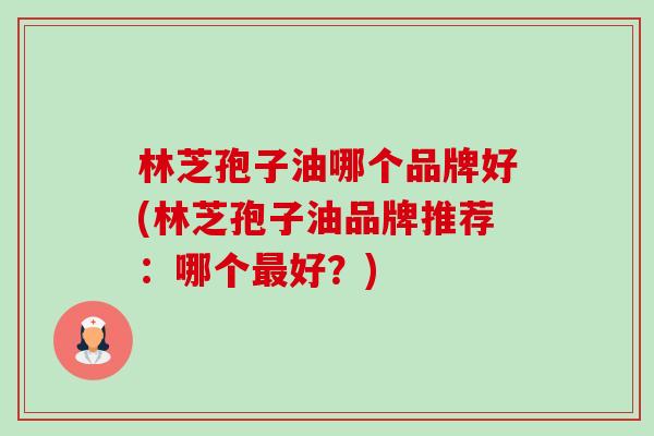 林芝孢子油哪个品牌好(林芝孢子油品牌推荐：哪个最好？)-第1张图片-卓越灵芝孢子粉