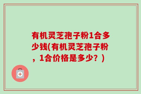 有机灵芝孢子粉1合多少钱(有机灵芝孢子粉,1合价格是多少?)-第1张图片-卓越灵芝孢子粉 有机灵芝孢子粉1合多少钱(有机灵芝孢子粉,1合价格是多少?)-第1张图片-卓越灵芝孢子粉
