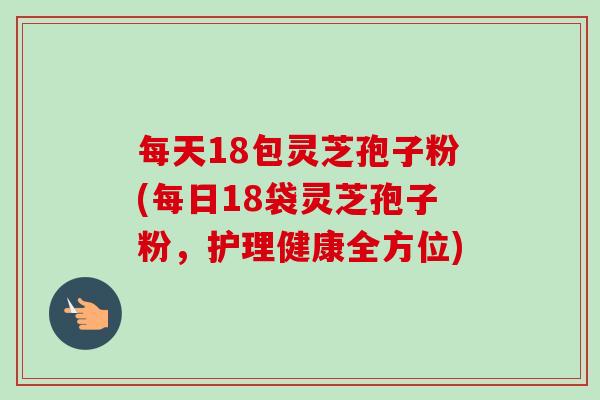 每天18包灵芝孢子粉(每日18袋灵芝孢子粉，护理健康全方位)-第1张图片-卓越灵芝孢子粉