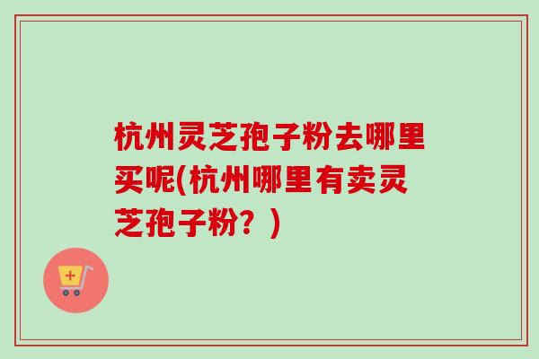 杭州灵芝孢子粉去哪里买呢(杭州哪里有卖灵芝孢子粉？)-第1张图片-卓越灵芝孢子粉
