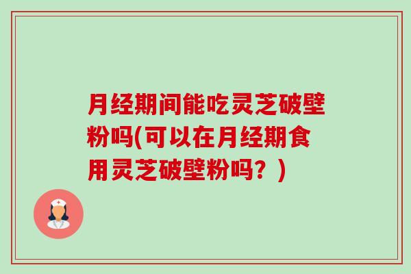 月经期间能吃灵芝破壁粉吗(可以在月经期食用灵芝破壁粉吗？)-第1张图片-卓越灵芝孢子粉