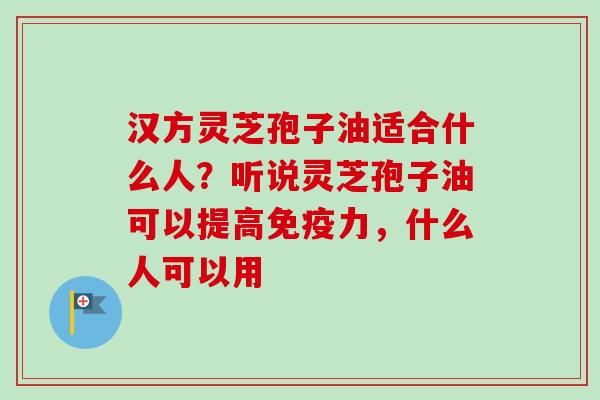 汉方灵芝孢子油适合什么人?听说灵芝孢子油可以提高免疫力,什么人可以用-第1张图片-卓越灵芝孢子粉 汉方灵芝孢子油适合什么人?听说灵芝孢子油可以提高免疫力,什么人可以用-第1张图片-卓越灵芝孢子粉