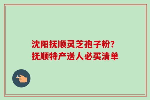 沈阳抚顺灵芝孢子粉?抚顺特产送人必买清单-第1张图片-卓越灵芝孢子粉 沈阳抚顺灵芝孢子粉?抚顺特产送人必买清单-第1张图片-卓越灵芝孢子粉