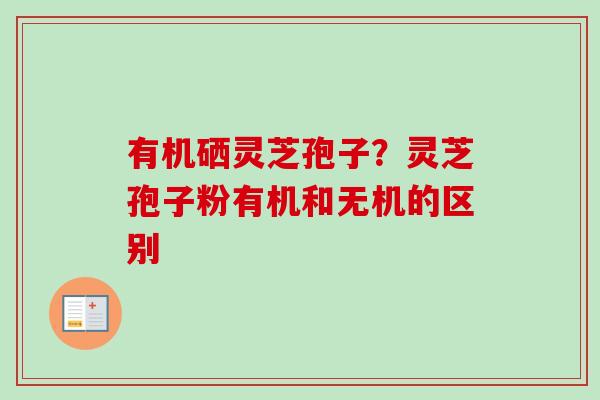 有机硒灵芝孢子?灵芝孢子粉有机和无机的区别-第1张图片-卓越灵芝孢子粉 有机硒灵芝孢子?灵芝孢子粉有机和无机的区别-第1张图片-卓越灵芝孢子粉