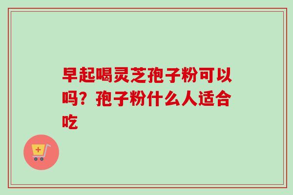 早起喝灵芝孢子粉可以吗?孢子粉什么人适合吃-第1张图片-卓越灵芝孢子粉 早起喝灵芝孢子粉可以吗?孢子粉什么人适合吃-第1张图片-卓越灵芝孢子粉