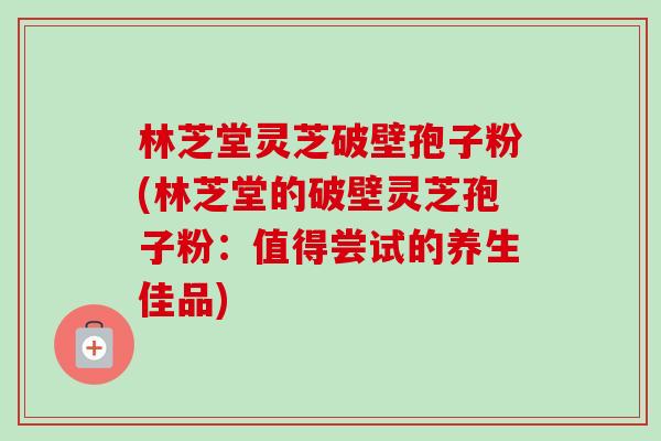 林芝堂灵芝破壁孢子粉(林芝堂的破壁灵芝孢子粉：值得尝试的养生佳品)-第1张图片-卓越灵芝孢子粉