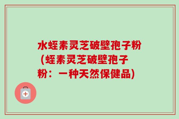 水蛭素灵芝破壁孢子粉 (蛭素灵芝破壁孢子粉:一种天然保健品)-第1张图片-卓越灵芝孢子粉 水蛭素灵芝破壁孢子粉 (蛭素灵芝破壁孢子粉:一种天然保健品)-第1张图片-卓越灵芝孢子粉