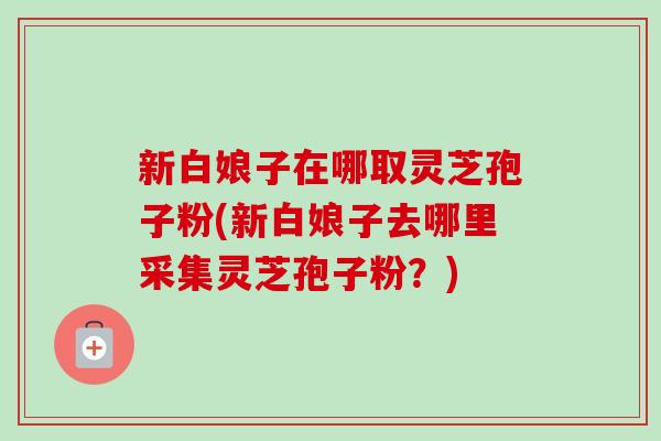 新白娘子在哪取灵芝孢子粉(新白娘子去哪里采集灵芝孢子粉?)-第1张图片-卓越灵芝孢子粉 新白娘子在哪取灵芝孢子粉(新白娘子去哪里采集灵芝孢子粉?)-第1张图片-卓越灵芝孢子粉