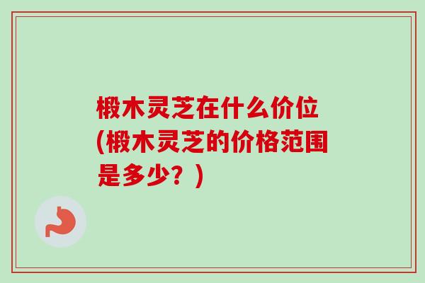 椴木灵芝在什么价位 (椴木灵芝的价格范围是多少?)-第1张图片-卓越灵芝孢子粉 椴木灵芝在什么价位 (椴木灵芝的价格范围是多少?)-第1张图片-卓越灵芝孢子粉