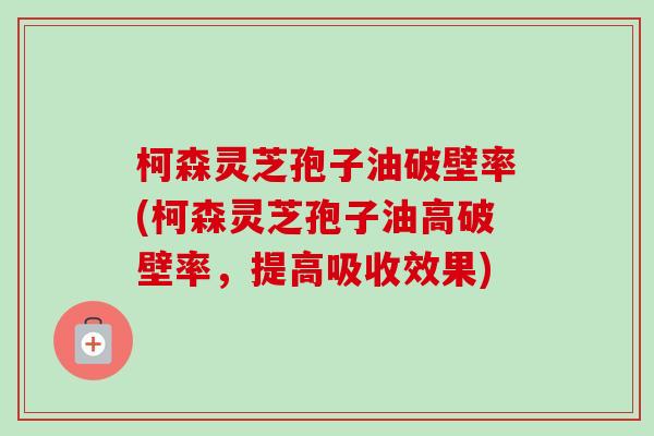 柯森灵芝孢子油破壁率(柯森灵芝孢子油高破壁率,提高吸收效果)-第1张图片-卓越灵芝孢子粉 柯森灵芝孢子油破壁率(柯森灵芝孢子油高破壁率,提高吸收效果)-第1张图片-卓越灵芝孢子粉
