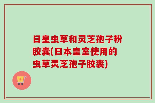 日皇虫草和灵芝孢子粉胶囊(日本皇室使用的虫草灵芝孢子胶囊)-第1张图片-卓越灵芝孢子粉
