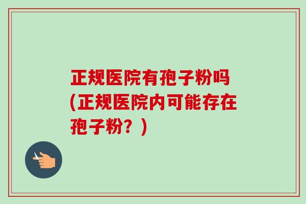 正规医院有孢子粉吗 (正规医院内可能存在孢子粉?)-第1张图片-卓越灵芝孢子粉 正规医院有孢子粉吗 (正规医院内可能存在孢子粉?)-第1张图片-卓越灵芝孢子粉