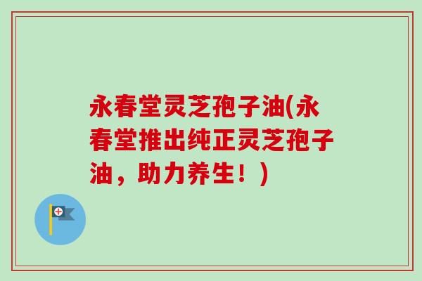 永春堂灵芝孢子油(永春堂推出纯正灵芝孢子油,助力养生!)-第1张图片-卓越灵芝孢子粉 永春堂灵芝孢子油(永春堂推出纯正灵芝孢子油,助力养生!)-第1张图片-卓越灵芝孢子粉
