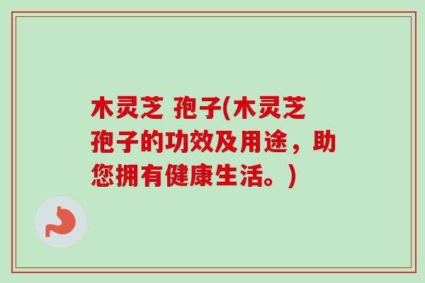 木灵芝 孢子(木灵芝孢子的功效及用途，助您拥有健康生活。)-第1张图片-卓越灵芝孢子粉