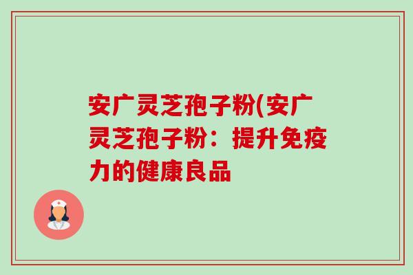 安广灵芝孢子粉(安广灵芝孢子粉:提升免疫力的健康良品-第1张图片-卓越灵芝孢子粉 安广灵芝孢子粉(安广灵芝孢子粉:提升免疫力的健康良品-第1张图片-卓越灵芝孢子粉