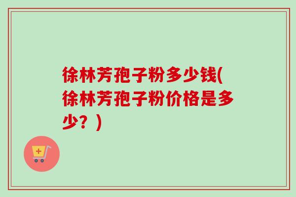 徐林芳孢子粉多少钱(徐林芳孢子粉价格是多少？)-第1张图片-卓越灵芝孢子粉