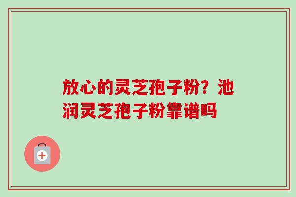放心的灵芝孢子粉?池润灵芝孢子粉靠谱吗-第1张图片-卓越灵芝孢子粉 放心的灵芝孢子粉?池润灵芝孢子粉靠谱吗-第1张图片-卓越灵芝孢子粉