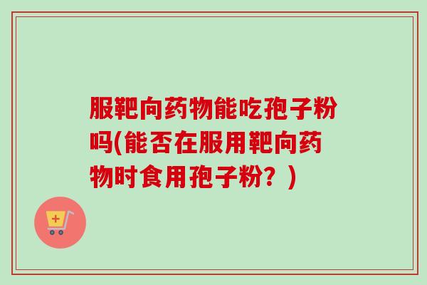 服靶向药物能吃孢子粉吗(能否在服用靶向药物时食用孢子粉？)-第1张图片-卓越灵芝孢子粉