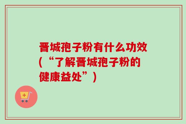 晋城孢子粉有什么功效(“了解晋城孢子粉的健康益处”)-第1张图片-卓越灵芝孢子粉 晋城孢子粉有什么功效(“了解晋城孢子粉的健康益处”)-第1张图片-卓越灵芝孢子粉