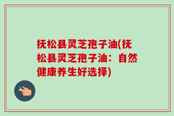 抚松县灵芝孢子油(抚松县灵芝孢子油:自然健康养生好选择)-第1张图片-卓越灵芝孢子粉 抚松县灵芝孢子油(抚松县灵芝孢子油:自然健康养生好选择)-第1张图片-卓越灵芝孢子粉