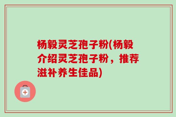 杨毅灵芝孢子粉(杨毅介绍灵芝孢子粉,推荐滋补养生佳品)-第1张图片-卓越灵芝孢子粉 杨毅灵芝孢子粉(杨毅介绍灵芝孢子粉,推荐滋补养生佳品)-第1张图片-卓越灵芝孢子粉