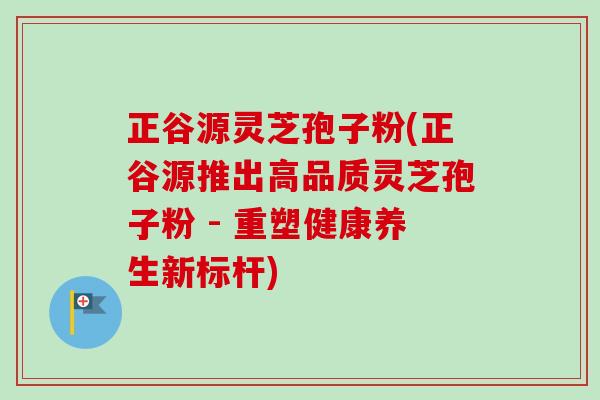 正谷源灵芝孢子粉(正谷源推出高品质灵芝孢子粉 - 重塑健康养生新标杆)-第1张图片-卓越灵芝孢子粉 正谷源灵芝孢子粉(正谷源推出高品质灵芝孢子粉 - 重塑健康养生新标杆)-第1张图片-卓越灵芝孢子粉