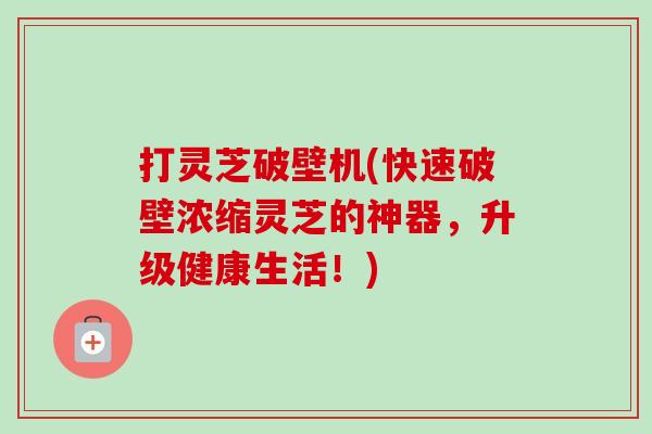 打灵芝破壁机(快速破壁浓缩灵芝的神器,升级健康生活!)-第1张图片-卓越灵芝孢子粉 打灵芝破壁机(快速破壁浓缩灵芝的神器,升级健康生活!)-第1张图片-卓越灵芝孢子粉