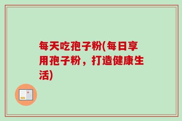 每天吃孢子粉(每日享用孢子粉,打造健康生活)-第1张图片-卓越灵芝孢子粉 每天吃孢子粉(每日享用孢子粉,打造健康生活)-第1张图片-卓越灵芝孢子粉