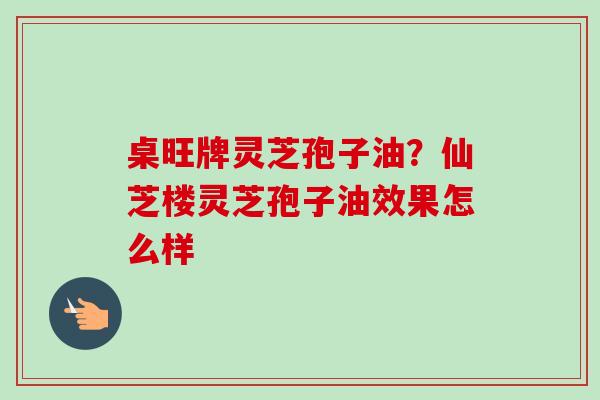 桌旺牌灵芝孢子油？仙芝楼灵芝孢子油效果怎么样-第1张图片-卓越灵芝孢子粉