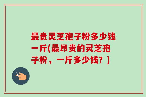 最贵灵芝孢子粉多少钱一斤(最昂贵的灵芝孢子粉,一斤多少钱?)-第1张图片-卓越灵芝孢子粉 最贵灵芝孢子粉多少钱一斤(最昂贵的灵芝孢子粉,一斤多少钱?)-第1张图片-卓越灵芝孢子粉