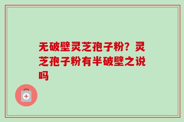 无破壁灵芝孢子粉？灵芝孢子粉有半破壁之说吗-第1张图片-卓越灵芝孢子粉