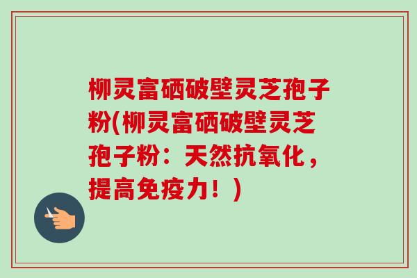 柳灵富硒破壁灵芝孢子粉(柳灵富硒破壁灵芝孢子粉：天然抗氧化，提高免疫力！)-第1张图片-卓越灵芝孢子粉