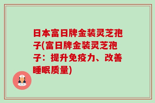 日本富日牌金装灵芝孢子(富日牌金装灵芝孢子:提升免疫力、改善睡眠质量)-第1张图片-卓越灵芝孢子粉 日本富日牌金装灵芝孢子(富日牌金装灵芝孢子:提升免疫力、改善睡眠质量)-第1张图片-卓越灵芝孢子粉
