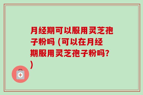 月经期可以服用灵芝孢子粉吗 (可以在月经期服用灵芝孢子粉吗?)-第1张图片-卓越灵芝孢子粉 月经期可以服用灵芝孢子粉吗 (可以在月经期服用灵芝孢子粉吗?)-第1张图片-卓越灵芝孢子粉